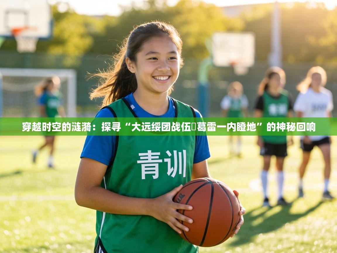 穿越时空的涟漪:探寻“大远绥团战伍抲葛雷一内瞪地”的神秘回响 第1张